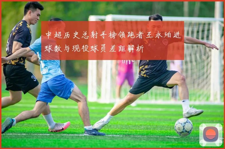 中超历史总射手榜领跑者王永珀进球数与现役球员差距解析