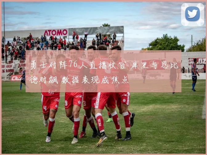 勇士对阵76人直播收官 库里与恩比德对飙 数据表现成焦点