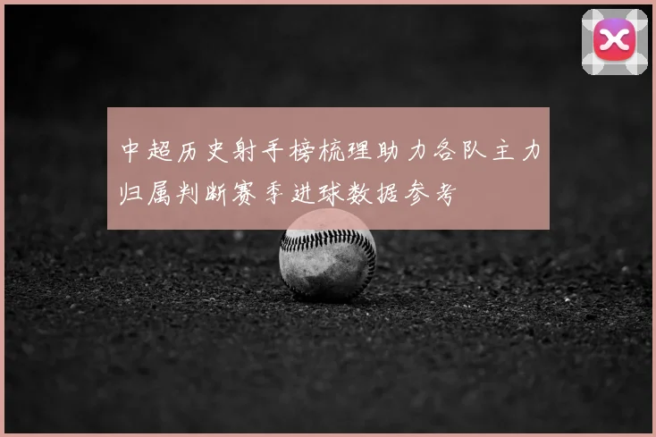 中超历史射手榜梳理助力各队主力归属判断赛季进球数据参考