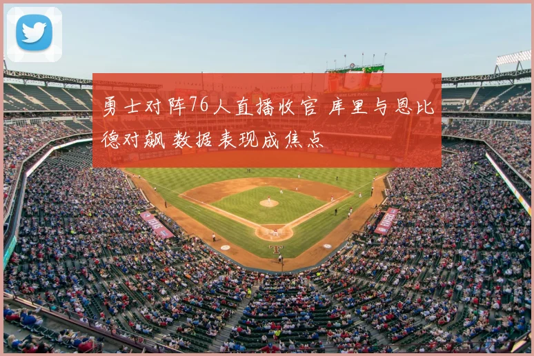 勇士对阵76人直播收官 库里与恩比德对飙 数据表现成焦点