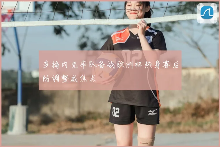 多梅内克率队备战欧洲杯热身赛后防调整成焦点