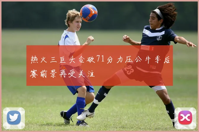 热火三巨头合砍71分力压公牛季后赛前景再受关注