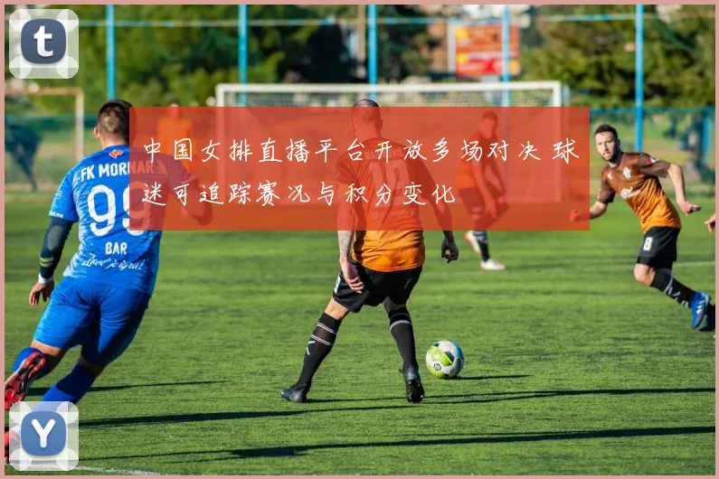 中国女排直播平台开放多场对决 球迷可追踪赛况与积分变化