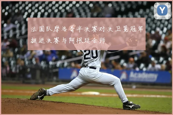 法国队摩洛哥半决赛对决卫冕冠军挺进决赛与阿根廷会师