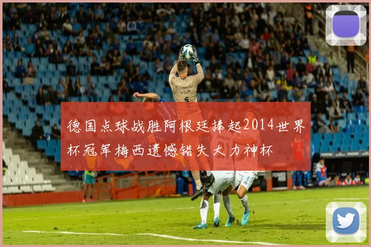 德国点球战胜阿根廷捧起2014世界杯冠军梅西遗憾错失大力神杯