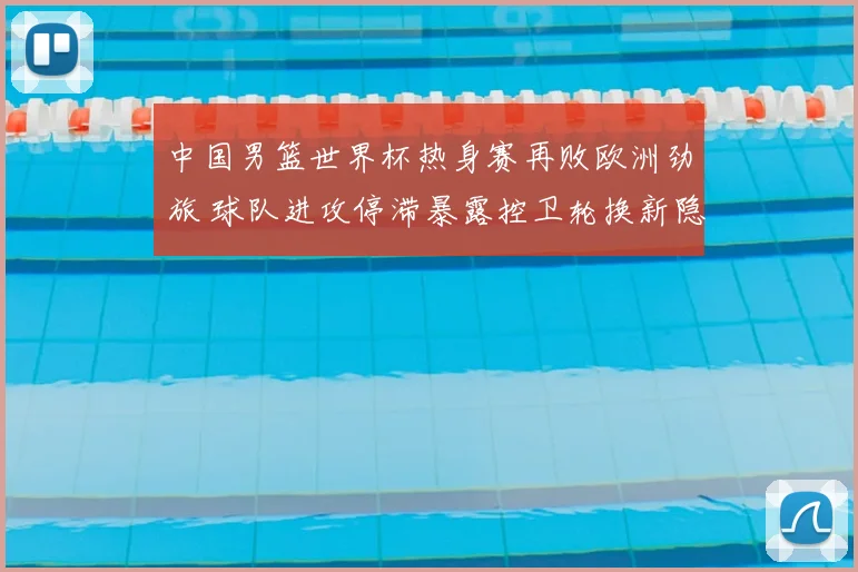 中国男篮世界杯热身赛再败欧洲劲旅 球队进攻停滞暴露控卫轮换新隐忧