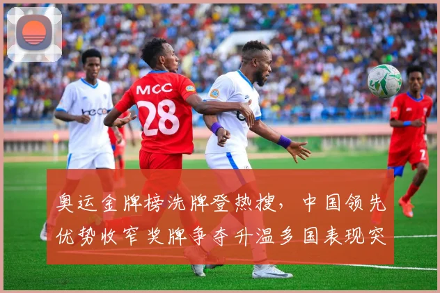 奥运金牌榜洗牌登热搜，中国领先优势收窄奖牌争夺升温多国表现突围