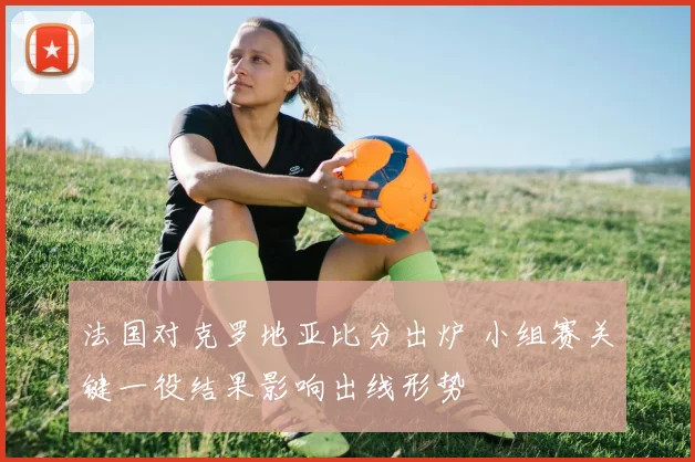 法国对克罗地亚比分出炉 小组赛关键一役结果影响出线形势