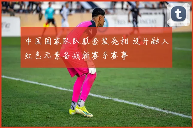 中国国家队队服套装亮相 设计融入红色元素备战新赛季赛事