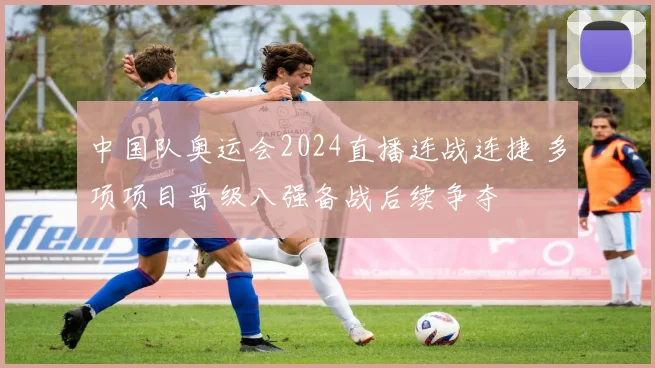 中国队奥运会2024直播连战连捷 多项项目晋级八强备战后续争夺