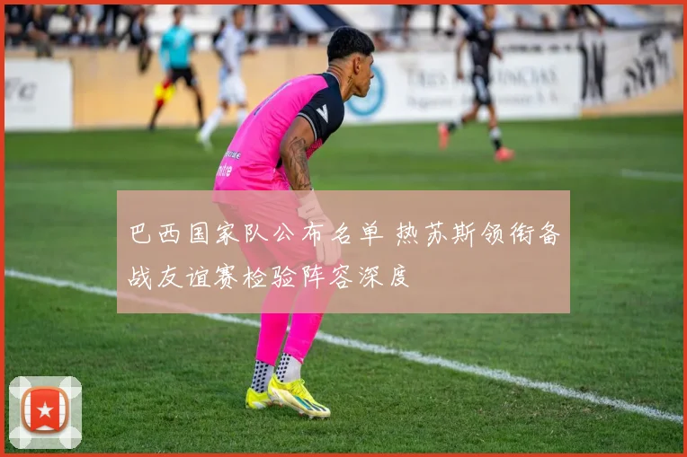 巴西国家队公布名单 热苏斯领衔备战友谊赛检验阵容深度
