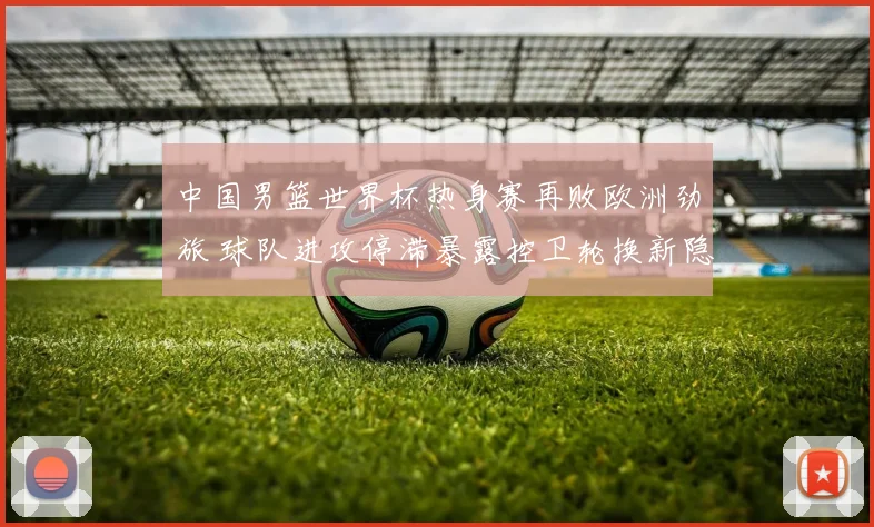 中国男篮世界杯热身赛再败欧洲劲旅 球队进攻停滞暴露控卫轮换新隐忧