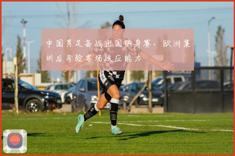 中国男足备战出国热身赛，欧洲集训后考验客场适应能力