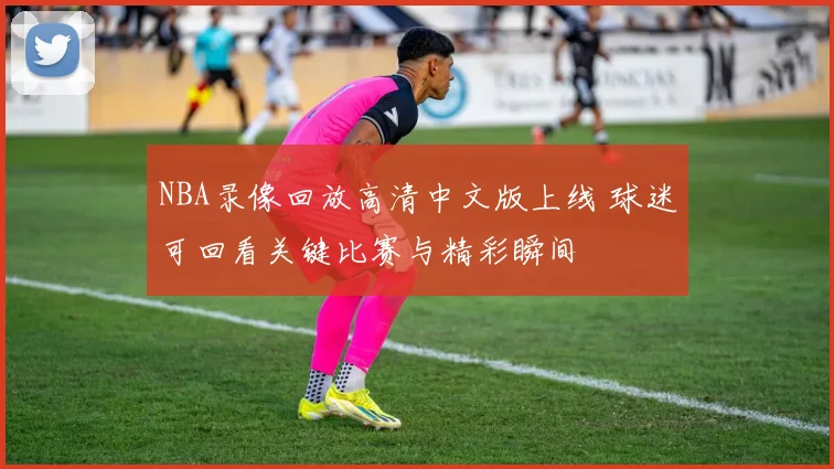 NBA录像回放高清中文版上线 球迷可回看关键比赛与精彩瞬间