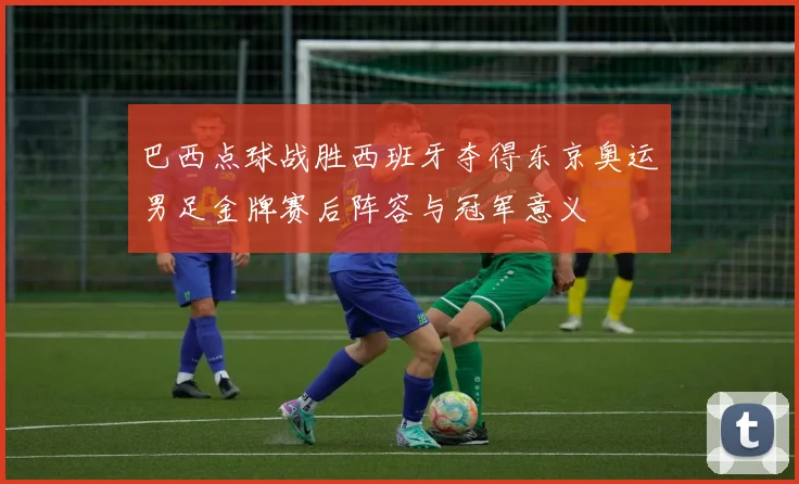 巴西点球战胜西班牙夺得东京奥运男足金牌赛后阵容与冠军意义