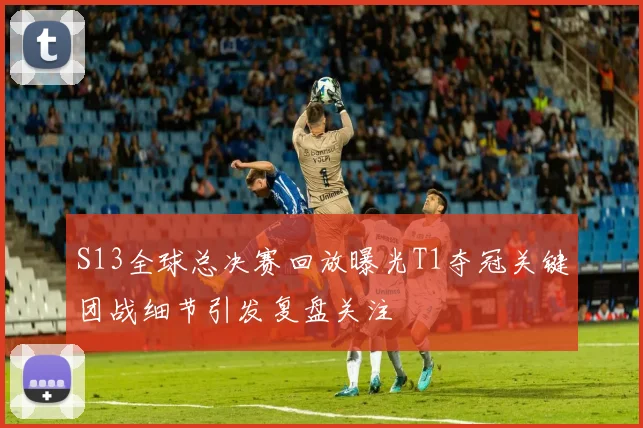 S13全球总决赛回放曝光T1夺冠关键团战细节引发复盘关注