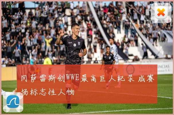 冈萨雷斯创WWE最高巨人纪录 成赛场标志性人物