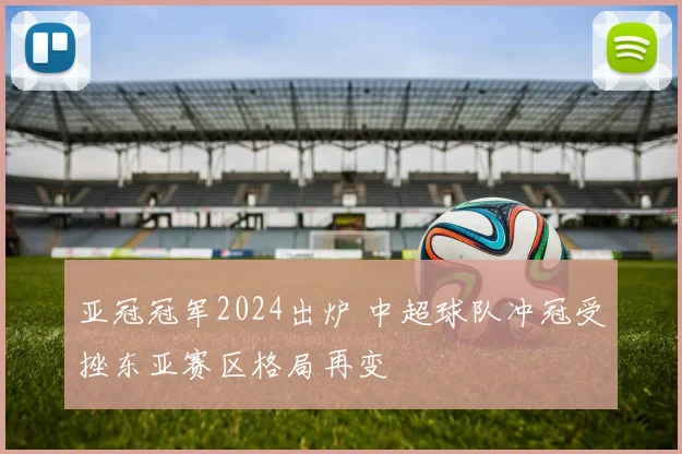 亚冠冠军2024出炉 中超球队冲冠受挫东亚赛区格局再变