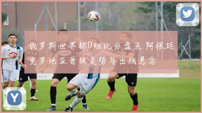 俄罗斯世界杯D组比分盘点 阿根廷克罗地亚晋级走势与出线悬念