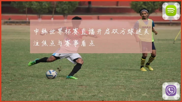 中韩世界杯赛直播开启双方球迷关注焦点与赛事看点