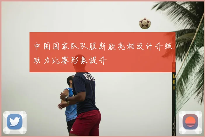 中国国家队队服新款亮相设计升级助力比赛形象提升