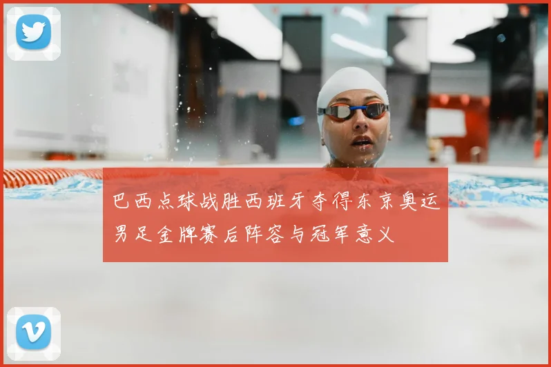 巴西点球战胜西班牙夺得东京奥运男足金牌赛后阵容与冠军意义