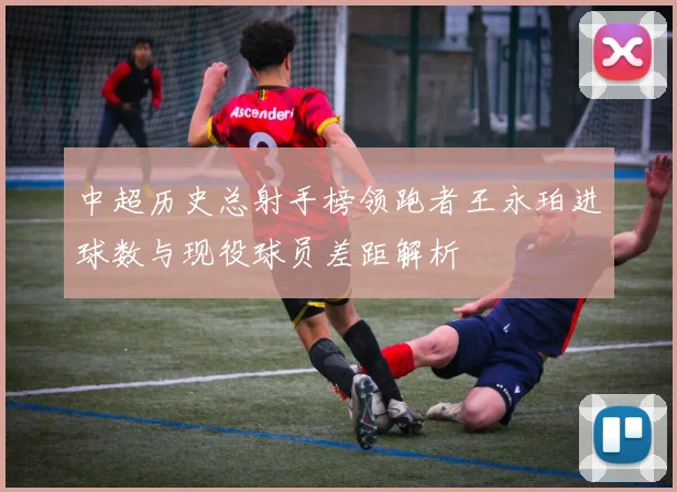 中超历史总射手榜领跑者王永珀进球数与现役球员差距解析