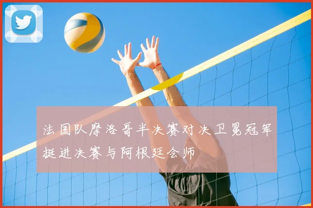 法国队摩洛哥半决赛对决卫冕冠军挺进决赛与阿根廷会师