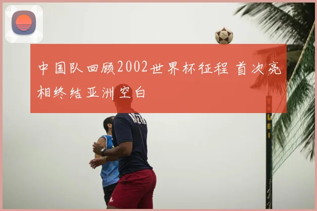 中国队回顾2002世界杯征程 首次亮相终结亚洲空白