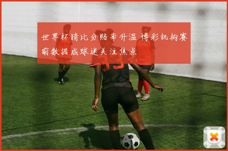 世界杯猜比分赔率升温 博彩机构赛前数据成球迷关注焦点